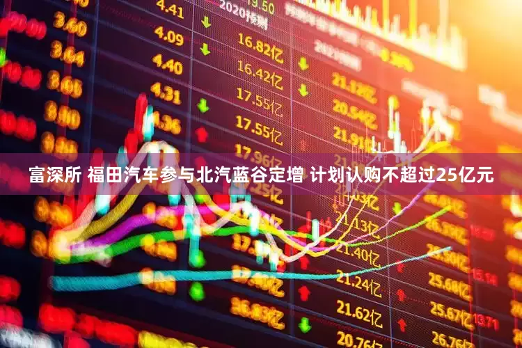富深所 福田汽车参与北汽蓝谷定增 计划认购不超过25亿元