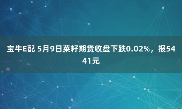 宝牛E配 5月9日菜籽期货收盘下跌0.02%，报5441元