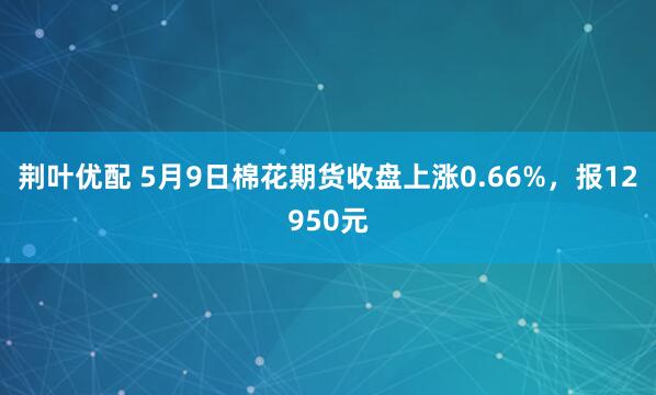荆叶优配 5月9日棉花期货收盘上涨0.66%，报12950元
