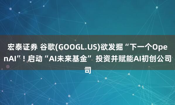 宏泰证券 谷歌(GOOGL.US)欲发掘“下一个OpenAI”! 启动“AI未来基金” 投资并赋能AI初创公司