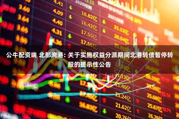 公牛配资端 北部湾港: 关于实施权益分派期间北港转债暂停转股的提示性公告