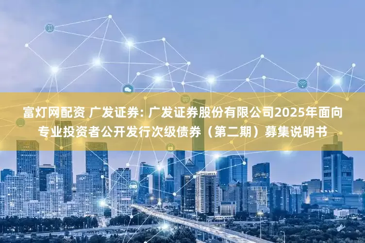富灯网配资 广发证券: 广发证券股份有限公司2025年面向专业投资者公开发行次级债券（第二期）募集说明书