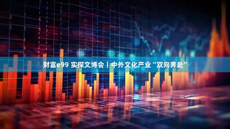财富e99 实探文博会丨中外文化产业“双向奔赴”