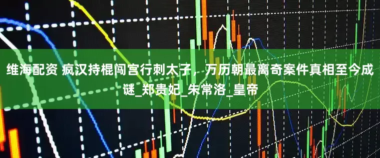维海配资 疯汉持棍闯宫行刺太子，万历朝最离奇案件真相至今成谜_郑贵妃_朱常洛_皇帝