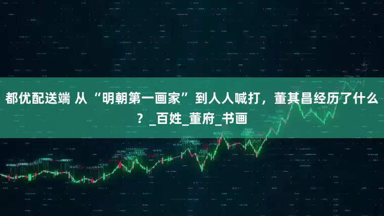 都优配送端 从 “明朝第一画家” 到人人喊打，董其昌经历了什么？_百姓_董府_书画