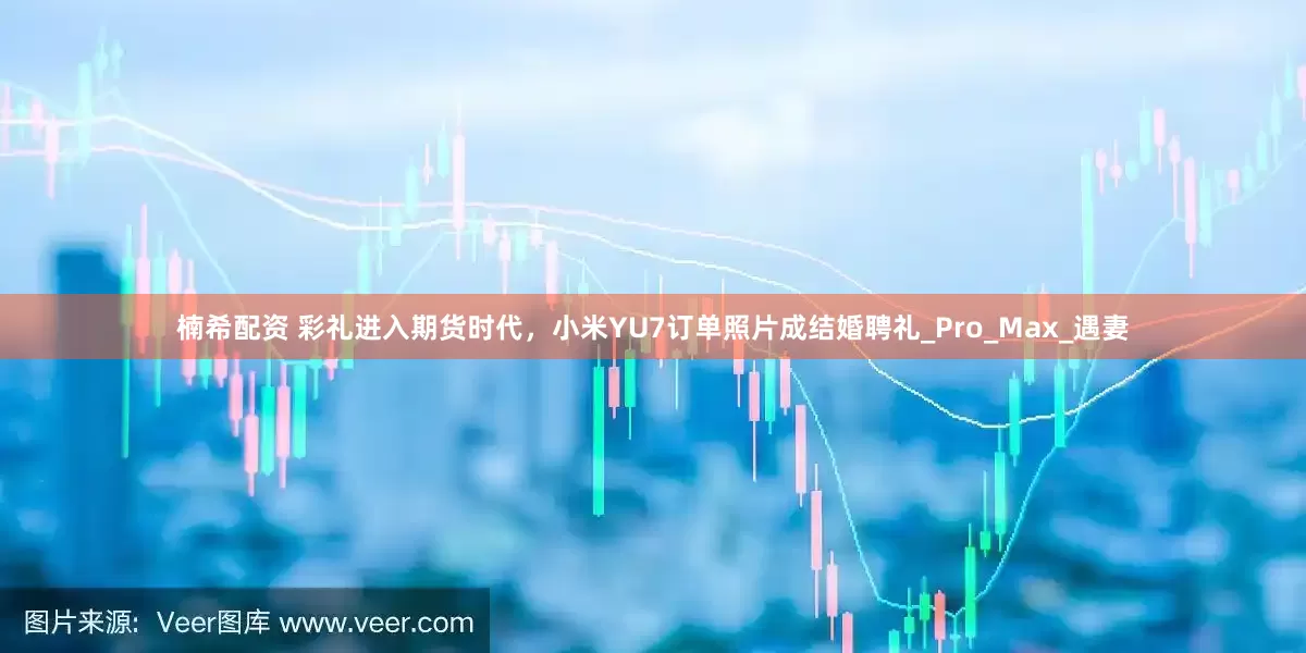 楠希配资 彩礼进入期货时代，小米YU7订单照片成结婚聘礼_Pro_Max_遇妻