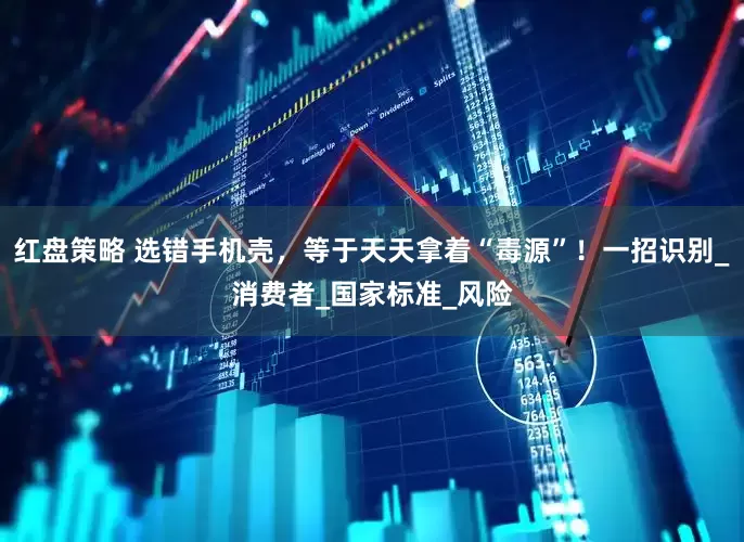 红盘策略 选错手机壳，等于天天拿着“毒源”！一招识别_消费者_国家标准_风险
