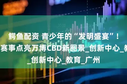 鳄鱼配资 青少年的“发明盛宴”！一场科创赛事点亮万博CBD新图景_创新中心_教育_广州