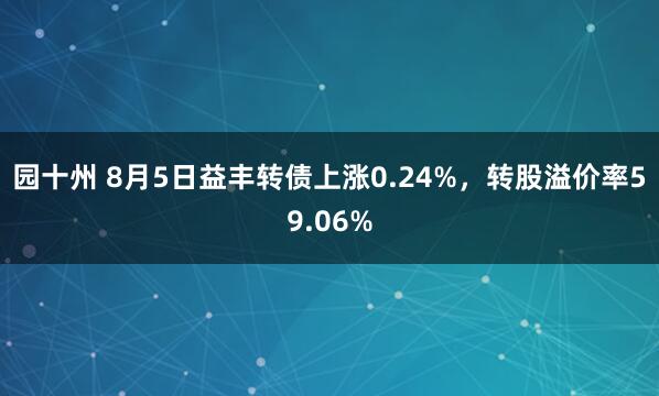 园十州 8月5日益丰转债上涨0.24%，转股溢价率59.06%