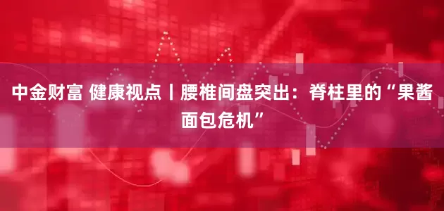 中金财富 健康视点丨腰椎间盘突出：脊柱里的“果酱面包危机”
