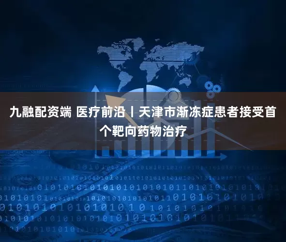 九融配资端 医疗前沿丨天津市渐冻症患者接受首个靶向药物治疗
