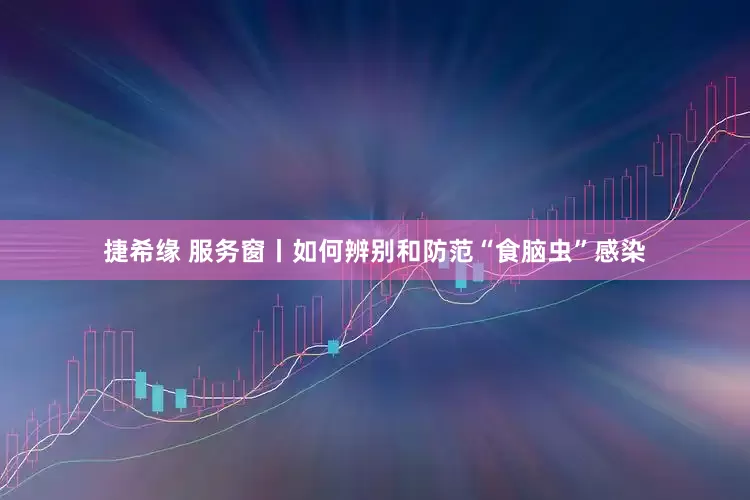 捷希缘 服务窗丨如何辨别和防范“食脑虫”感染