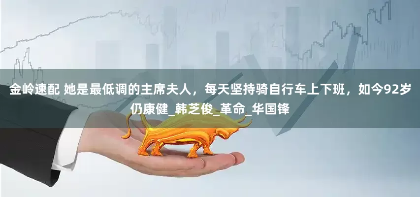 金岭速配 她是最低调的主席夫人，每天坚持骑自行车上下班，如今92岁仍康健_韩芝俊_革命_华国锋
