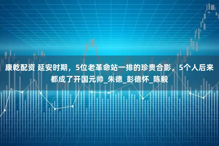 康乾配资 延安时期，5位老革命站一排的珍贵合影，5个人后来都成了开国元帅_朱德_彭德怀_陈毅