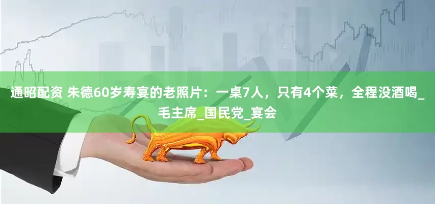 通昭配资 朱德60岁寿宴的老照片：一桌7人，只有4个菜，全程没酒喝_毛主席_国民党_宴会