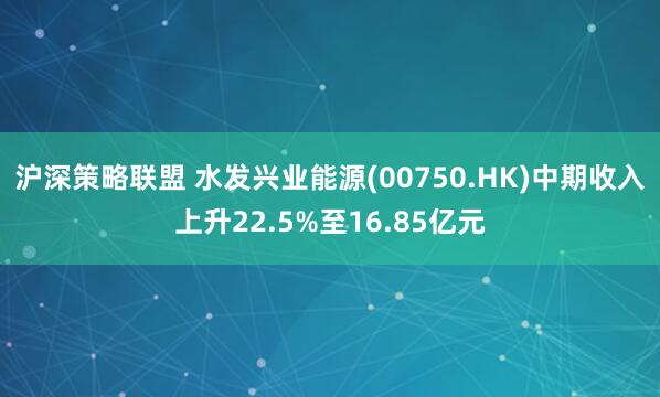 沪深策略联盟 水发兴业能源(00750.HK)中期收入上升22.5%至16.85亿元