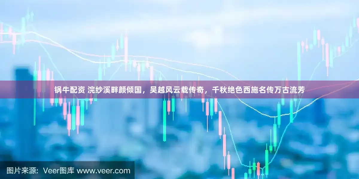 锅牛配资 浣纱溪畔颜倾国，吴越风云载传奇，千秋绝色西施名传万古流芳