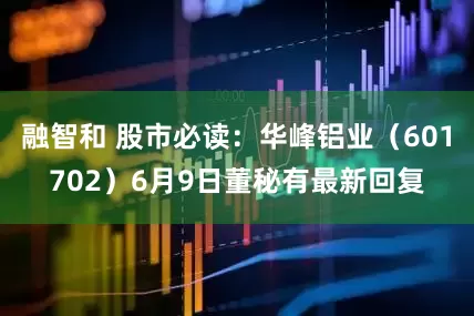 融智和 股市必读：华峰铝业（601702）6月9日董秘有最新回复