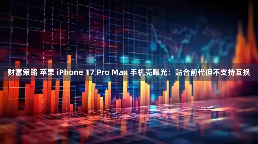 财富策略 苹果 iPhone 17 Pro Max 手机壳曝光:贴合前代但不支持互换