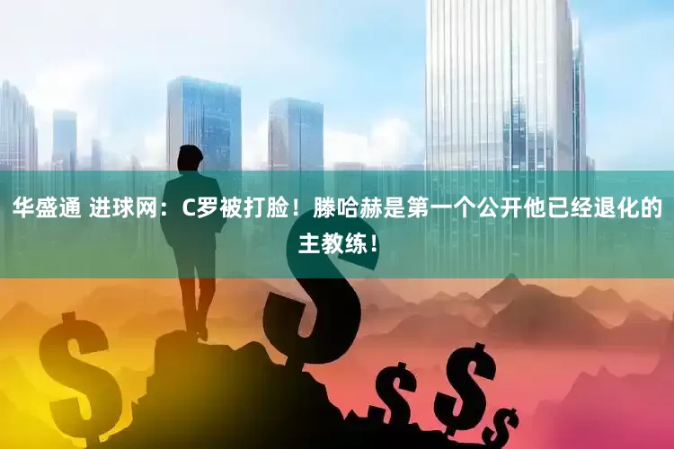 华盛通 进球网：C罗被打脸！滕哈赫是第一个公开他已经退化的主教练！